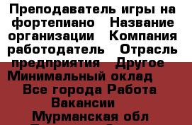 Преподаватель игры на фортепиано › Название организации ­ Компания-работодатель › Отрасль предприятия ­ Другое › Минимальный оклад ­ 1 - Все города Работа » Вакансии   . Мурманская обл.,Полярные Зори г.